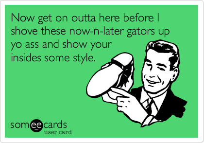 Now get on outta here before I shove these now-n-later gators up yo ass and show your
insides some style.