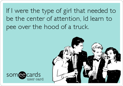 If I were the type of girl that needed to
be the center of attention, Id learn to
pee over the hood of a truck.
