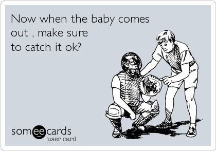 Now when the baby comes
out , make sure
to catch it ok?