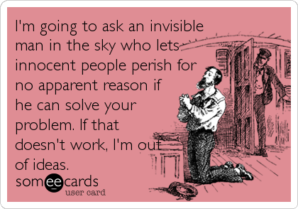 I'm going to ask an invisible
man in the sky who lets
innocent people perish for
no apparent reason if
he can solve your
problem. If that
doesn't work, I'm out
of ideas.