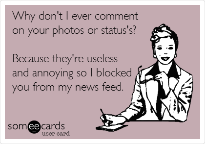 Why don't I ever comment
on your photos or status's?

Because they're useless
and annoying so I blocked
you from my news feed.