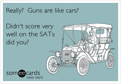 Really?  Guns are like cars?

Didn't score very
well on the SATs 
did you?