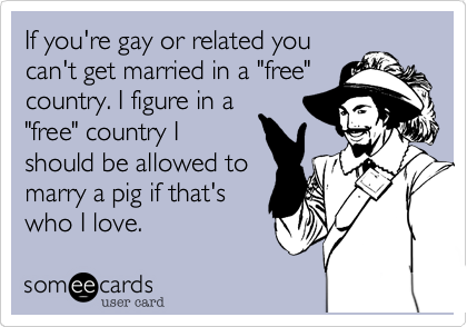 If you're gay or related you
can't get married in a "free"
country. I figure in a
"free" country I
should be allowed to
marry a pig if that's
who I love.