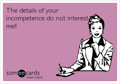The details of your
incompetence do not interest
me!!