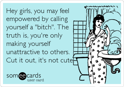 Hey girls, you may feel
empowered by calling 
yourself a "bitch". The
truth is, you're only
making yourself 
unattractive to others.
Cut it out, it's not cute.