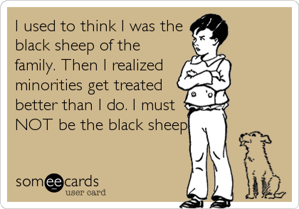 I used to think I was the
black sheep of the
family. Then I realized
minorities get treated
better than I do. I must
NOT be the black sheep.