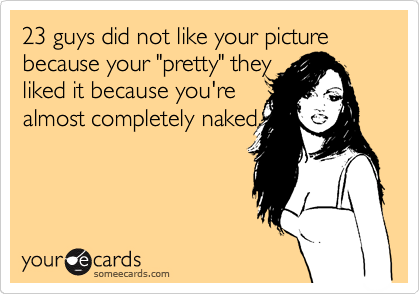 23 guys did not like your picture because your "pretty" they
liked it because you're 
almost completely naked.
