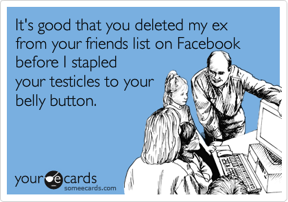 It's good that you deleted my ex from your friends list on Facebook before I stapled
your testicles to your
belly button.