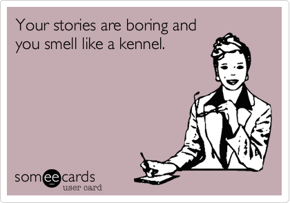 Your stories are boring and
you smell like a kennel.