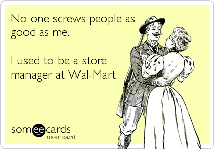 No one screws people as
good as me.  

I used to be a store
manager at Wal-Mart.