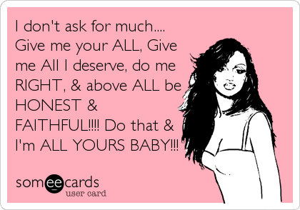 I don't ask for much....
Give me your ALL, Give
me All I deserve, do me
RIGHT, & above ALL be
HONEST &
FAITHFUL!!!! Do that &
I'm ALL YOURS BABY!!!