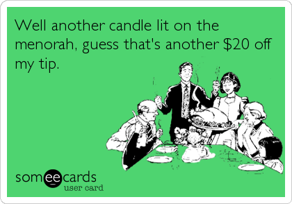 Well another candle lit on the
menorah, guess that's another $20 off
my tip.