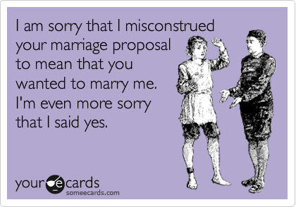 I am sorry that I misconstrued
your marriage proposal
to mean that you
wanted to marry me. 
I'm even more sorry 
that I said yes.
 