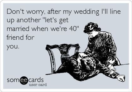 Don't worry, after my wedding I'll line
up another "let's get
married when we're 40"
friend for
you.