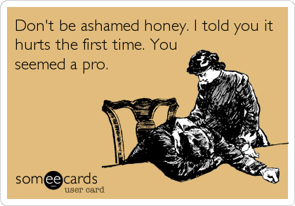 Don't be ashamed honey. I told you it
hurts the first time. You
seemed a pro.