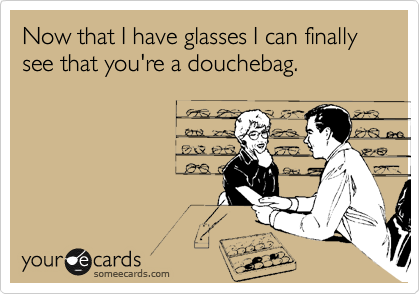 Now that I have glasses I can finally
see that you're a douchebag.