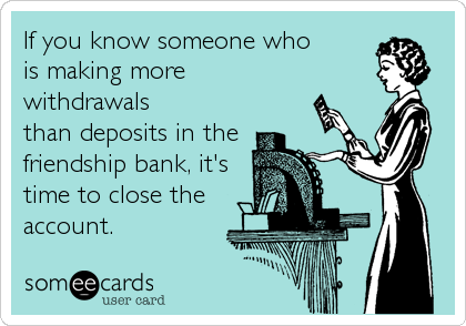 If you know someone who
is making more
withdrawals
than deposits in the
friendship bank, it's
time to close the
account.