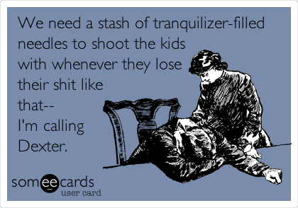 We need a stash of tranquilizer-filled
needles to shoot the kids
with whenever they lose
their shit like
that--
I'm calling
Dexter.