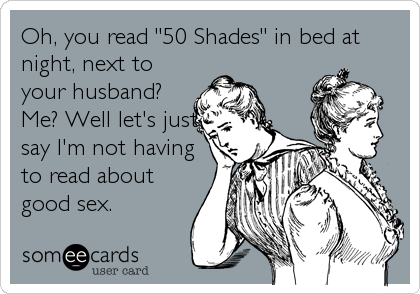 Oh, you read "50 Shades" in bed at
night, next to
your husband? 
Me? Well let's just
say I'm not having
to read about
good sex.