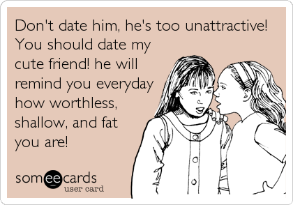 Don't date him, he's too unattractive!
You should date my
cute friend! he will
remind you everyday
how worthless,
shallow, and fat
you are!