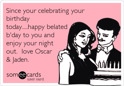 Since your celebrating your
birthday
today.....happy belated
b'day to you and
enjoy your night
out.  love Oscar
& Jaden.