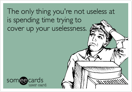 The only thing you're not useless at is spending time trying to
cover up your uselessness.