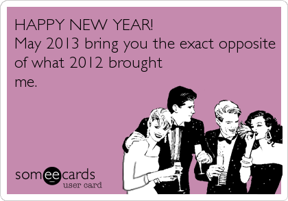 HAPPY NEW YEAR!
May 2013 bring you the exact opposite
of what 2012 brought
me.