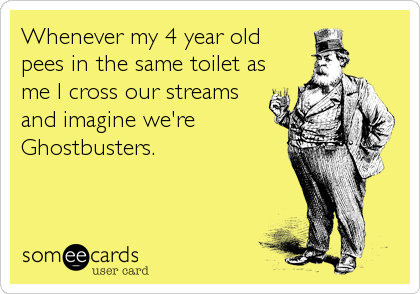 Whenever my 4 year old
pees in the same toilet as
me I cross our streams
and imagine we're
Ghostbusters.