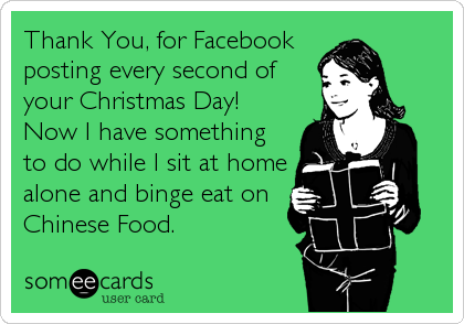 Thank You, for Facebook
posting every second of
your Christmas Day! 
Now I have something
to do while I sit at home
alone and binge eat on 
Chinese Food.