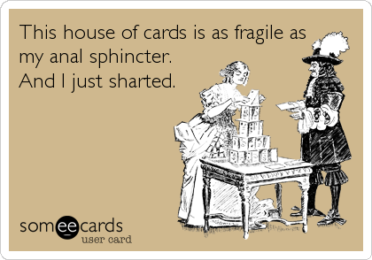 This house of cards is as fragile as
my anal sphincter.
And I just sharted.