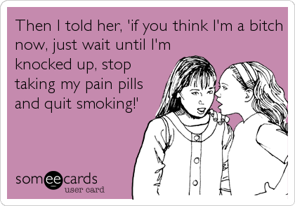 Then I told her, 'if you think I'm a bitch
now, just wait until I'm
knocked up, stop
taking my pain pills
and quit smoking!'