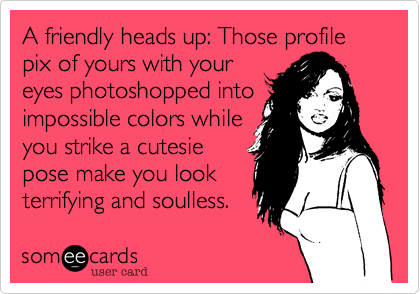 A friendly heads-up: Those profile pictures of yours with youreyes photoshopped intoimpossible colors whenyou strike a cutsie posemake you look utterlyterrifying and soulless. 