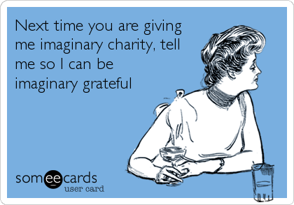 Next time you are giving
me imaginary charity, tell
me so I can be
imaginary grateful