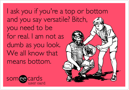 I ask you if you're a top or bottom and you say versatile? Bitch, 
you need to be
for real. I am not as
dumb as you look.
We all know that
means bottom. 