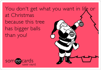 You don't get what you want in life or
at Christmas
because this tree
has bigger balls
than you!
