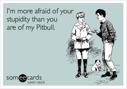 I'm more afraid of your
stupidity than you
are of my Pitbull.