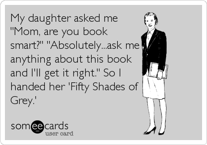 My daughter asked me
"Mom, are you book
smart?" "Absolutely...ask me
anything about this book
and I'll get it right." So I
handed her 'Fifty Shades of
Grey.'