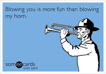 Blowing you is more fun than blowing
my horn.