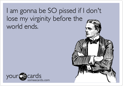 I am gonna be SO pissed if I don't lose my virginity before the
world ends.