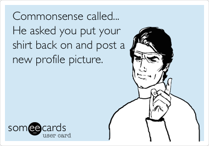 Commonsense called...
He asked you put your
shirt back on and post a
new profile picture.