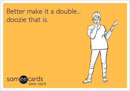 Better make it a double... 
doozie that is.
