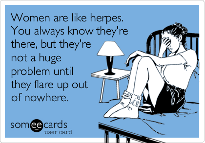 Women are like herpes.
You always know they're
there, but they're
not a huge
problem until
they flare up out
of nowhere.