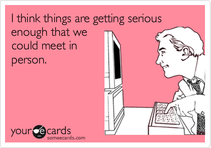 I think things are getting serious enough that we
could meet in
person.