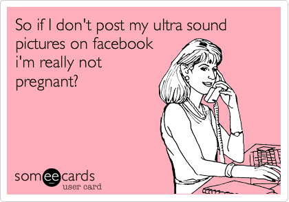So if I don't post my ultra sound pictures on facebook
i'm really not
pregnant?