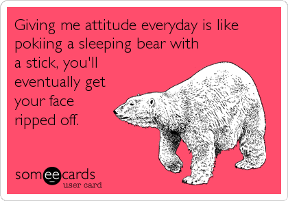 Giving me attitude everyday is like
pokiing a sleeping bear with
a stick, you'll
eventually get
your face
ripped off.