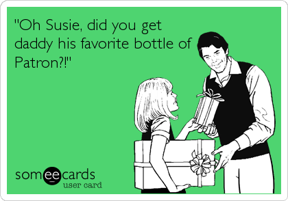 "Oh Susie, did you get
daddy his favorite bottle of
Patron?!"
