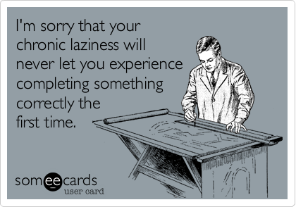I'm sorry that your 
chronic laziness will 
never let you experience completing something
correctly the 
first time. 