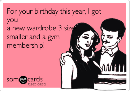 For your birthday this year, I got you
a new wardrobe 3 sizes
smaller and a gym
membership! 