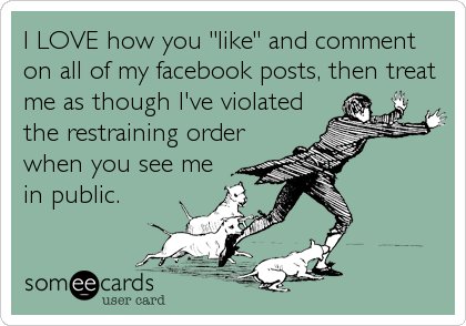 I LOVE how you "like" and comment
on all of my facebook posts, then treat
me as though I've violated
the restraining order
when you see me
in public.
