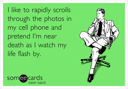 I like to rapidly scrolls
through the photos in 
my cell phone and
pretend I'm near 
death as I watch my
life flash by.